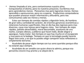 Hemos limpiado el aire, pero contaminamos nuestra alma. Conquistamos el átomo, pero no nuestros prejuicios. Escribimos mas pero aprendemos menos.  Planeamos mas pero logramos menos. Hemos aprendido a apresurarnos, pero no a esperar.  Producimos computadoras que pueden procesar mayor informacion y difundirla, pero nos comunicamos cada vez menos y menos. Estos son tiempos de comidas rápidas y digestión lenta, de hombres de gran talla y cortedad de carácter, de enormes ganancias económicas y relaciones humanas superficiales. Hoy en día hay dos ingresos pero mas divorcios, casas mas lujosas pero hogares rotos.  Son tiempos de viajes rápidos, pañales desechables, moral descartable, acostones de una noche, cuerpos obesos, y píldoras que hacen todo, desde alegrar y apaciguar, hasta matar. Son tiempos en que hay mucho en el escaparate y muy poco en la bodega. Tiempos en que la tecnología puede hacerte llegar esta carta, y en que tu puedes elegir compartir estas reflexiones o simplemente borrarlas. Acuérdate de pasar algún tiempo con tus seres queridos porque ellos no estarán aqui siempre. Acuérdate de ser amable con quien ahora te admira, porque esa personita crecerá muy pronto y se alejará de ti. 
