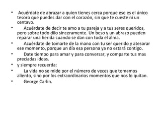 Acuérdate de abrazar a quien tienes cerca porque ese es el único tesoro que puedes dar con el corazón, sin que te cueste ni un centavo. Acuérdate de decir te amo a tu pareja y a tus seres queridos, pero sobre todo dilo sinceramente. Un beso y un abrazo pueden reparar una herida cuando se dan con toda el alma. Acuérdate de tomarte de la mano con tu ser querido y atesorar ese momento, porque un día esa persona ya no estará contigo. Date tiempo para amar y para conversar, y comparte tus mas preciadas ideas. y siempre recuerda: La vida no se mide por el número de veces que tomamos aliento, sino por los extraordinarios momentos que nos lo quitan. George Carlin. 