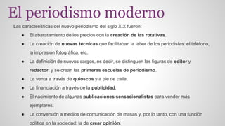 El periodismo moderno 
Las características del nuevo periodismo del siglo XIX fueron: 
● El abaratamiento de los precios con la creación de las rotativas. 
● La creación de nuevas técnicas que facilitaban la labor de los periodistas: el teléfono, 
la impresión fotográfica, etc. 
● La definición de nuevos cargos, es decir, se distinguen las figuras de editor y 
redactor, y se crean las primeras escuelas de periodismo. 
● La venta a través de quioscos y a pie de calle. 
● La financiación a través de la publicidad. 
● El nacimiento de algunas publicaciones sensacionalistas para vender más 
ejemplares. 
● La conversión a medios de comunicación de masas y, por lo tanto, con una función 
política en la sociedad: la de crear opinión. 
 
