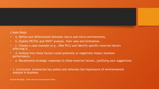 Maxwell Ranasinge - Senior lecturer and Corporate Trainer
2.Main Body:
• a. Define and differentiate between macro and micro environments.
• b. Explain PESTEL and SWOT analysis, their uses and limitations.
• c. Choose a case example (e.g., Nike PLC) and identify specific external factors
affecting it.
• d. Analyze how these factors could positively or negatively impact business
performance.
• e. Recommend strategic responses to these external factors, justifying your suggestions.
• 3. Conclusion: Summarize key points and reiterate the importance of environmental
analysis in business.
 