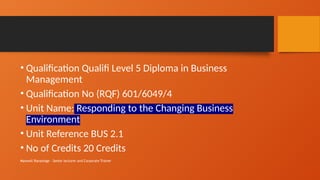Maxwell Ranasinge - Senior lecturer and Corporate Trainer
• Qualification Qualifi Level 5 Diploma in Business
Management
• Qualification No (RQF) 601/6049/4
• Unit Name: Responding to the Changing Business
Environment
• Unit Reference BUS 2.1
• No of Credits 20 Credits
 