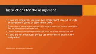 Maxwell Ranasinge - Senior lecturer and Corporate Trainer
Instructions for the assignment
• If you are employed, use your own employment context to write
an assignment based on assessment tasks.
• (Write a piece to investigate your organisation (including its functions and at least 1 managerial
role) and describe how do managers Plan,
• Organise, Lead and Control while performing their duties and achieve organisational goals.)
• If you are not employed, please use the scenario given in the
assignment.
 