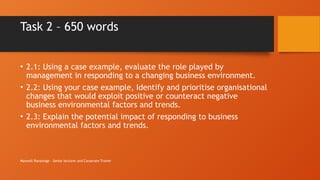 Maxwell Ranasinge - Senior lecturer and Corporate Trainer
Task 2 – 650 words
• 2.1: Using a case example, evaluate the role played by
management in responding to a changing business environment.
• 2.2: Using your case example, Identify and prioritise organisational
changes that would exploit positive or counteract negative
business environmental factors and trends.
• 2.3: Explain the potential impact of responding to business
environmental factors and trends.
 