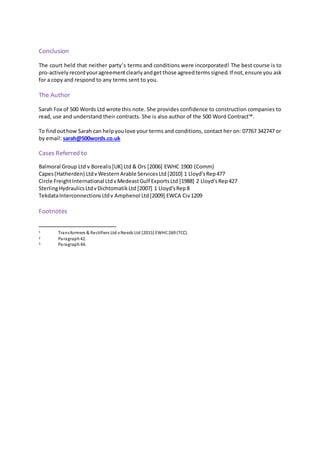 Conclusion
The court held that neither party’s terms and conditions were incorporated! The best course is to
pro-actively recordyouragreementclearlyandget those agreedterms signed. If not,ensure you ask
for a copy and respond to any terms sent to you.
The Author
Sarah Fox of 500 Words Ltd wrote this note. She provides confidence to construction companies to
read, use and understand their contracts. She is also author of the 500 Word Contract™.
To findouthow Sarah can helpyoulove your terms and conditions, contact her on: 07767 342747 or
by email: sarah@500words.co.uk
Cases Referred to
Balmoral Group Ltd v Borealis[UK] Ltd & Ors [2006] EWHC 1900 (Comm)
Capes(Hatherden) LtdvWesternArable ServicesLtd [2010] 1 Lloyd'sRep477
Circle FreightInternational LtdvMedeastGulf ExportsLtd [1988] 2 Lloyd'sRep427
SterlingHydraulicsLtdvDichtomatikLtd [2007] 1 Lloyd'sRep8
TekdataInterconnectionsLtdv Amphenol Ltd[2009] EWCA Civ1209
Footnotes
1 Transformers & Rectifiers Ltd vNeeds Ltd [2015] EWHC269 (TCC).
2 Paragraph42.
3 Paragraph 44.
 