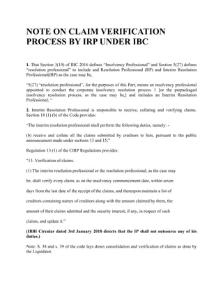 NOTE ON CLAIM VERIFICATION
PROCESS BY IRP UNDER IBC
1. That Section 3(19) of IBC 2016 defines “Insolvency Professional” and Section 5(27) defines
“resolution professional” to include and Resolution Professional (RP) and Interim Resolution
Professional(IRP) as the case may be,
“5(27) “resolution professional”, for the purposes of this Part, means an insolvency professional
appointed to conduct the corporate insolvency resolution process 1 [or the prepackaged
insolvency resolution process, as the case may be,] and includes an Interim Resolution
Professional; “
2. Interim Resolution Professional is responsible to receive, collating and verifying claims.
Section 18 (1) (b) of the Code provides:
“The interim resolution professional shall perform the following duties, namely: -
(b) receive and collate all the claims submitted by creditors to him, pursuant to the public
announcement made under sections 13 and 15;”
Regulation 13 (1) of the CIRP Regulations provides:
“13. Verification of claims.
(1) The interim resolution professional or the resolution professional, as the case may
be, shall verify every claim, as on the insolvency commencement date, within seven
days from the last date of the receipt of the claims, and thereupon maintain a list of
creditors containing names of creditors along with the amount claimed by them, the
amount of their claims admitted and the security interest, if any, in respect of such
claims, and update it.”
(IBBI Circular dated 3rd January 2018 directs that the IP shall not outsource any of his
duties.)
Note: S. 38 and s. 39 of the code lays down consolidation and verification of claims as done by
the Liquidator.
 