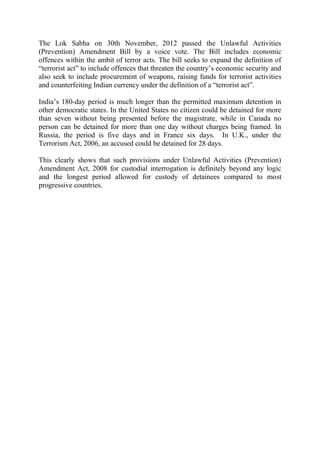 The Lok Sabha on 30th November, 2012 passed the Unlawful Activities
(Prevention) Amendment Bill by a voice vote. The Bill includes economic
offences within the ambit of terror acts. The bill seeks to expand the definition of
“terrorist act” to include offences that threaten the country’s economic security and
also seek to include procurement of weapons, raising funds for terrorist activities
and counterfeiting Indian currency under the definition of a “terrorist act”.
India’s 180-day period is much longer than the permitted maximum detention in
other democratic states. In the United States no citizen could be detained for more
than seven without being presented before the magistrate, while in Canada no
person can be detained for more than one day without charges being framed. In
Russia, the period is five days and in France six days. In U.K., under the
Terrorism Act, 2006, an accused could be detained for 28 days.
This clearly shows that such provisions under Unlawful Activities (Prevention)
Amendment Act, 2008 for custodial interrogation is definitely beyond any logic
and the longest period allowed for custody of detainees compared to most
progressive countries.
 