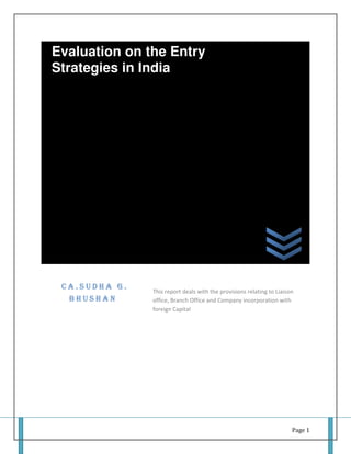 Evaluation on the Entry
Strategies in India




 CA.SUDHA G.
               This report deals with the provisions relating to Liaison
  BHUSHAN      office, Branch Office and Company incorporation with
               foreign Capital




                                                                       Page 1
 