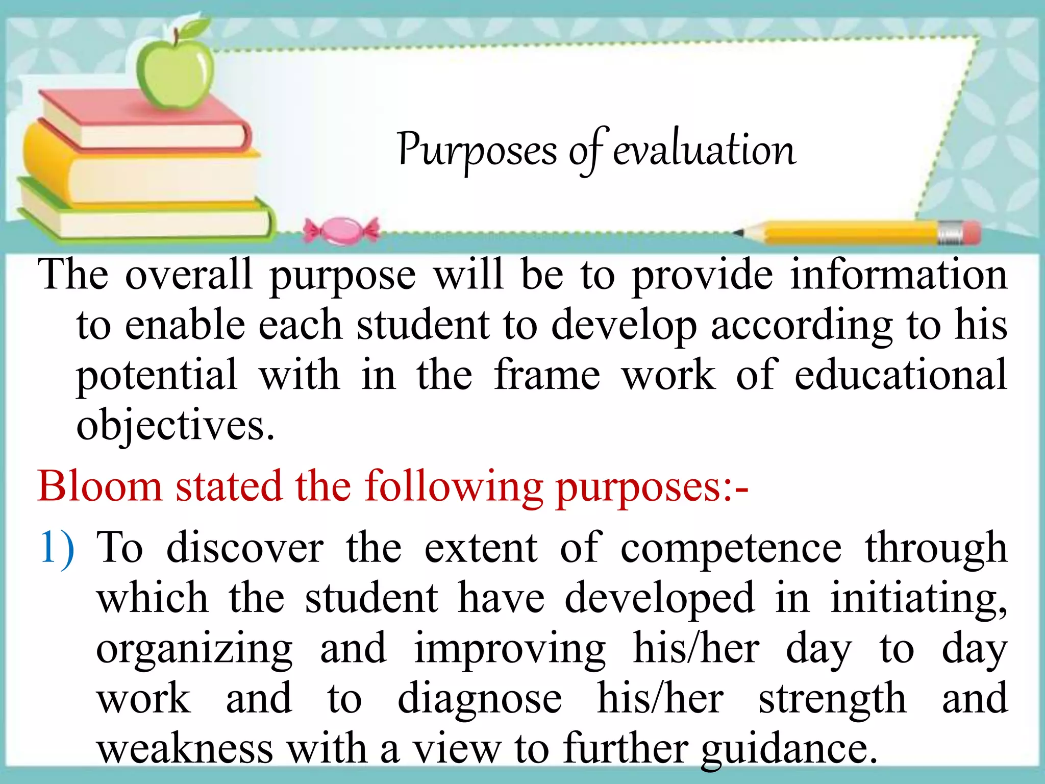 Purposes of evaluation
The overall purpose will be to provide information
to enable each student to develop according to his
potential with in the frame work of educational
objectives.
Bloom stated the following purposes:-
1) To discover the extent of competence through
which the student have developed in initiating,
organizing and improving his/her day to day
work and to diagnose his/her strength and
weakness with a view to further guidance.
 