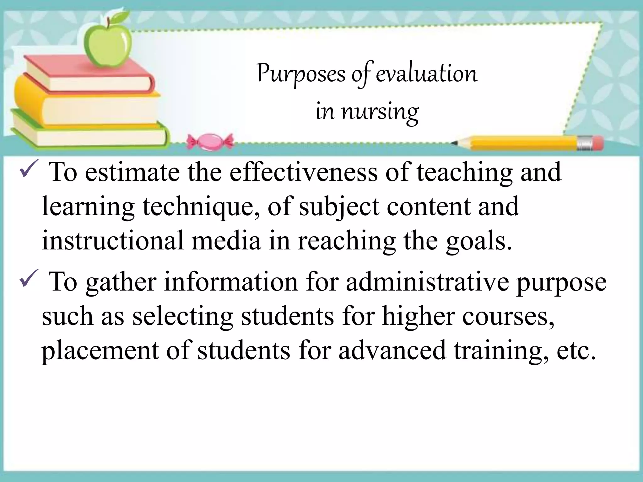 Purposes of evaluation
in nursing
 To estimate the effectiveness of teaching and
learning technique, of subject content and
instructional media in reaching the goals.
 To gather information for administrative purpose
such as selecting students for higher courses,
placement of students for advanced training, etc.
 