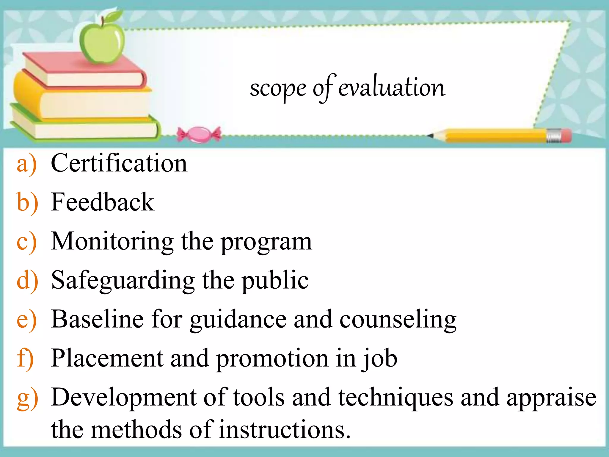 scope of evaluation
a) Certification
b) Feedback
c) Monitoring the program
d) Safeguarding the public
e) Baseline for guidance and counseling
f) Placement and promotion in job
g) Development of tools and techniques and appraise
the methods of instructions.
 