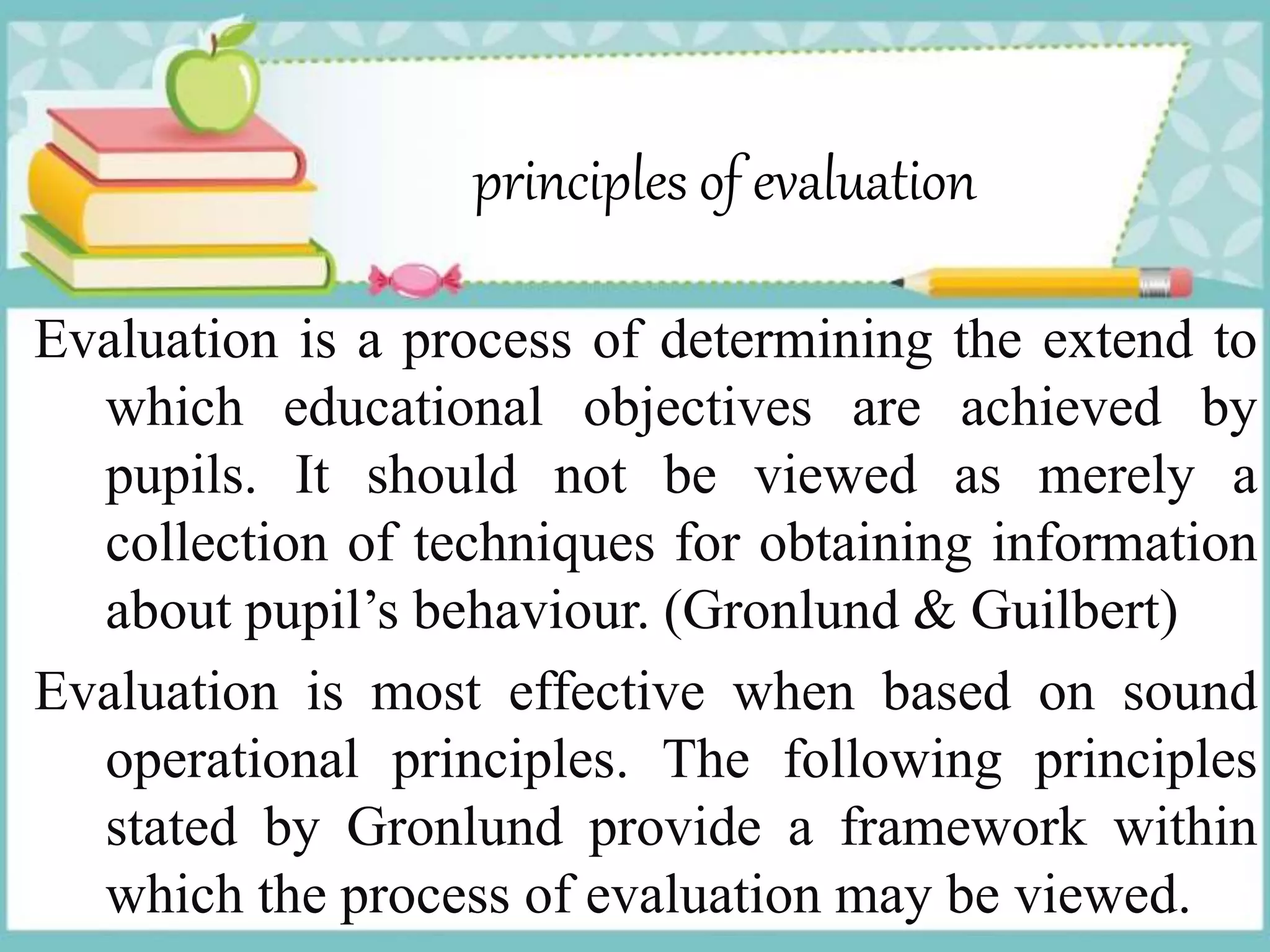 principles of evaluation
Evaluation is a process of determining the extend to
which educational objectives are achieved by
pupils. It should not be viewed as merely a
collection of techniques for obtaining information
about pupil’s behaviour. (Gronlund & Guilbert)
Evaluation is most effective when based on sound
operational principles. The following principles
stated by Gronlund provide a framework within
which the process of evaluation may be viewed.
 