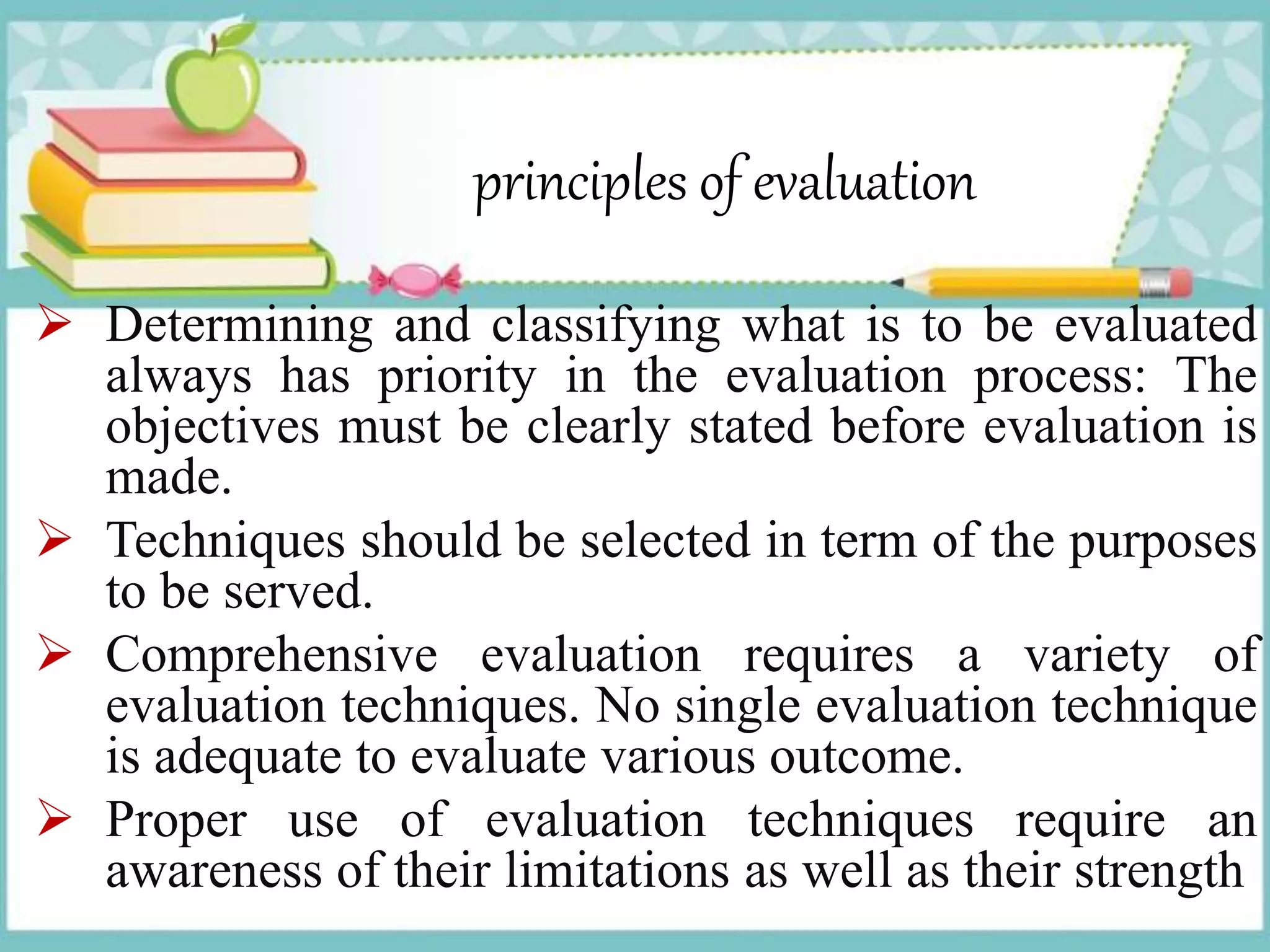 principles of evaluation
 Determining and classifying what is to be evaluated
always has priority in the evaluation process: The
objectives must be clearly stated before evaluation is
made.
 Techniques should be selected in term of the purposes
to be served.
 Comprehensive evaluation requires a variety of
evaluation techniques. No single evaluation technique
is adequate to evaluate various outcome.
 Proper use of evaluation techniques require an
awareness of their limitations as well as their strength
 