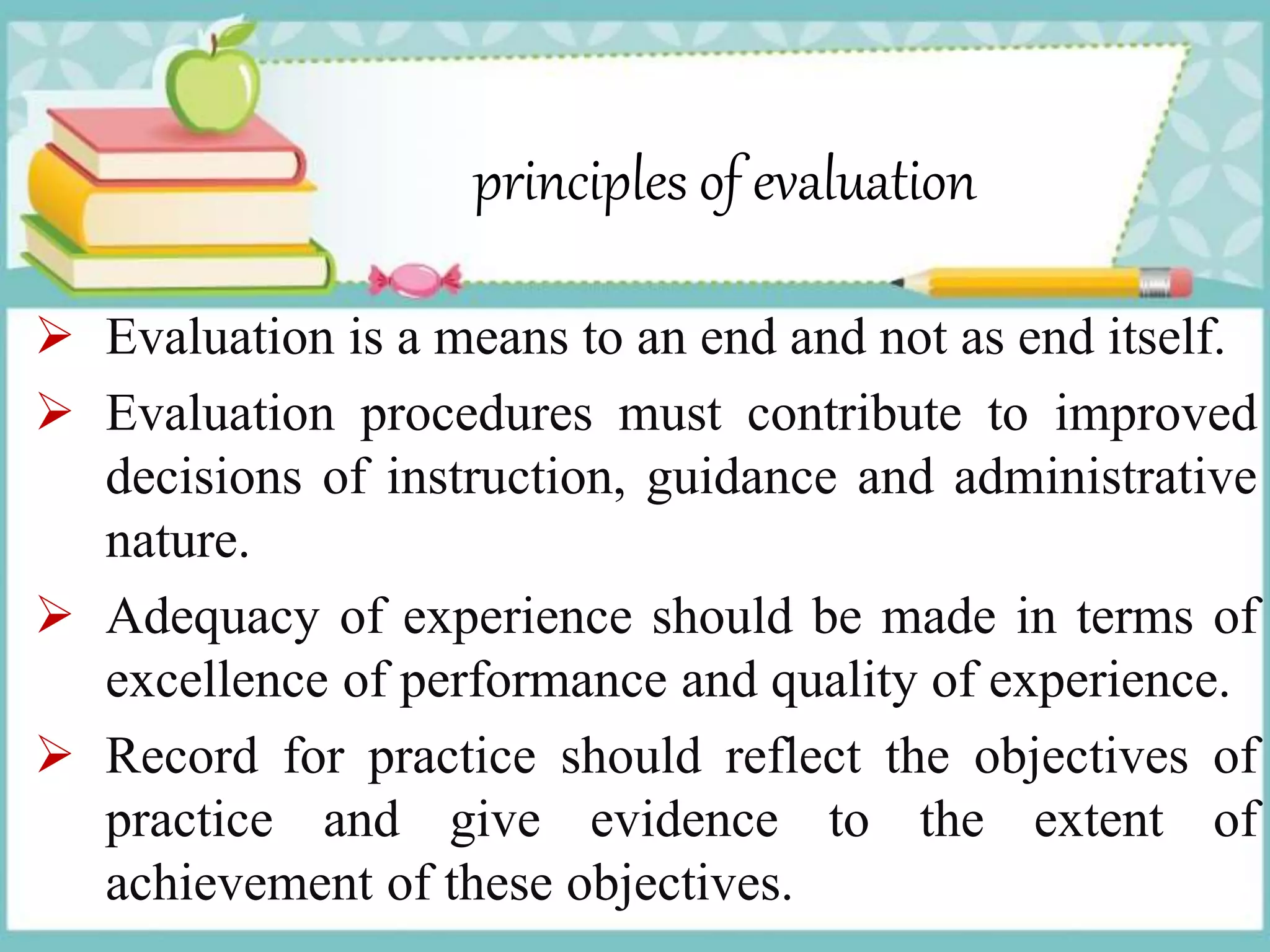 principles of evaluation
 Evaluation is a means to an end and not as end itself.
 Evaluation procedures must contribute to improved
decisions of instruction, guidance and administrative
nature.
 Adequacy of experience should be made in terms of
excellence of performance and quality of experience.
 Record for practice should reflect the objectives of
practice and give evidence to the extent of
achievement of these objectives.
 