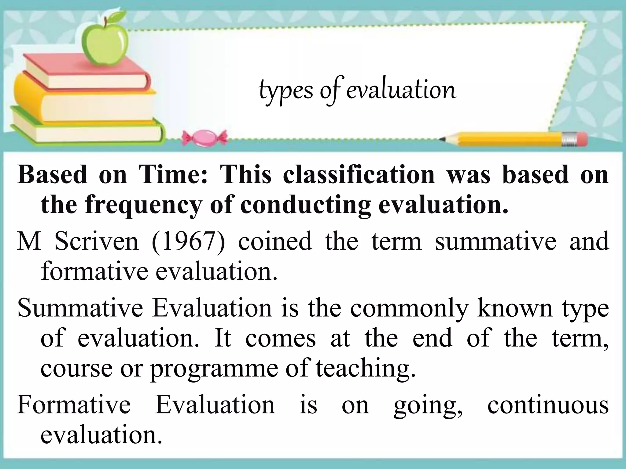 types of evaluation
Based on Time: This classification was based on
the frequency of conducting evaluation.
M Scriven (1967) coined the term summative and
formative evaluation.
Summative Evaluation is the commonly known type
of evaluation. It comes at the end of the term,
course or programme of teaching.
Formative Evaluation is on going, continuous
evaluation.
 