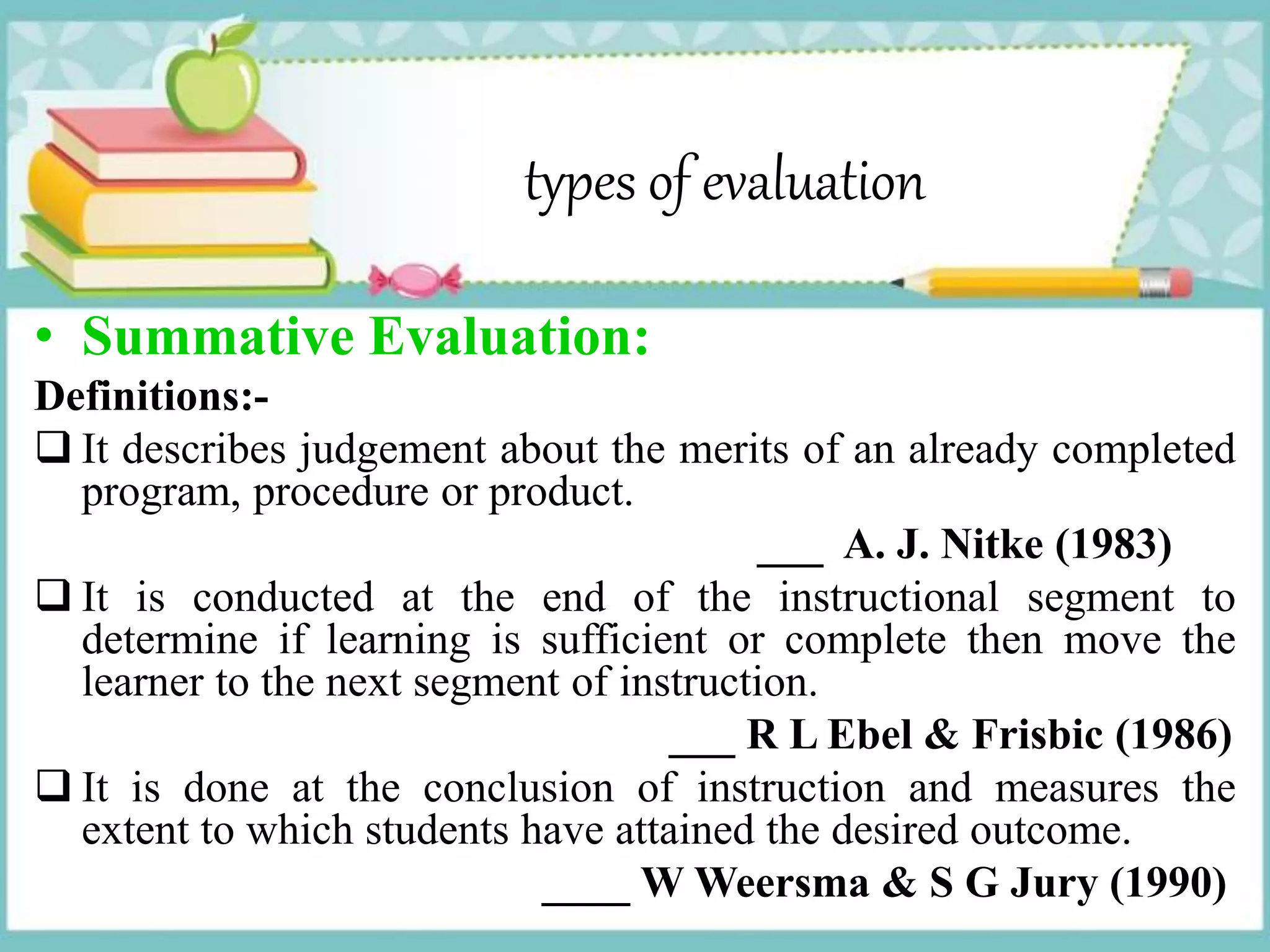 types of evaluation
• Summative Evaluation:
Definitions:-
 It describes judgement about the merits of an already completed
program, procedure or product.
___ A. J. Nitke (1983)
 It is conducted at the end of the instructional segment to
determine if learning is sufficient or complete then move the
learner to the next segment of instruction.
___ R L Ebel & Frisbic (1986)
 It is done at the conclusion of instruction and measures the
extent to which students have attained the desired outcome.
____ W Weersma & S G Jury (1990)
 