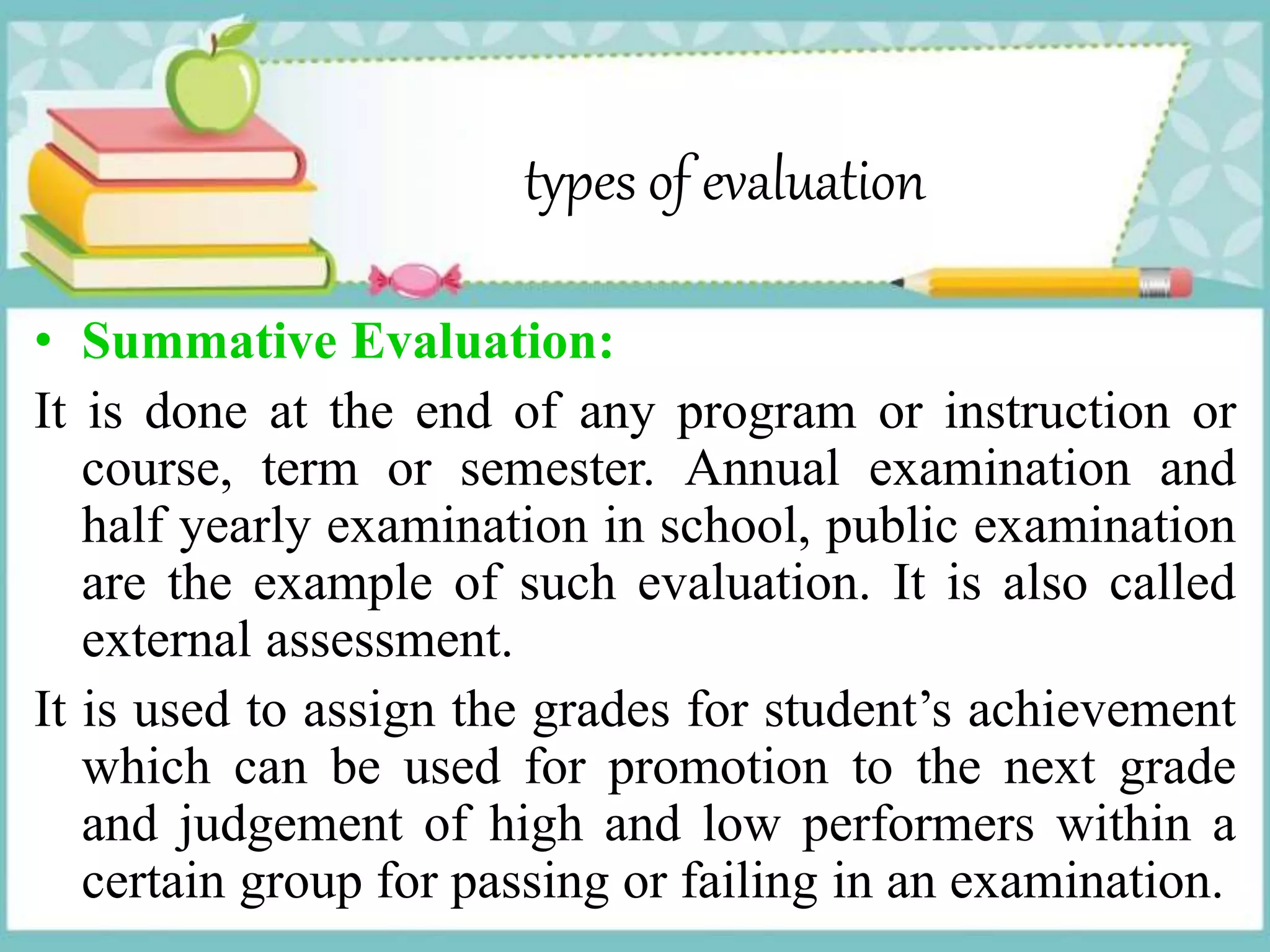 types of evaluation
• Summative Evaluation:
It is done at the end of any program or instruction or
course, term or semester. Annual examination and
half yearly examination in school, public examination
are the example of such evaluation. It is also called
external assessment.
It is used to assign the grades for student’s achievement
which can be used for promotion to the next grade
and judgement of high and low performers within a
certain group for passing or failing in an examination.
 