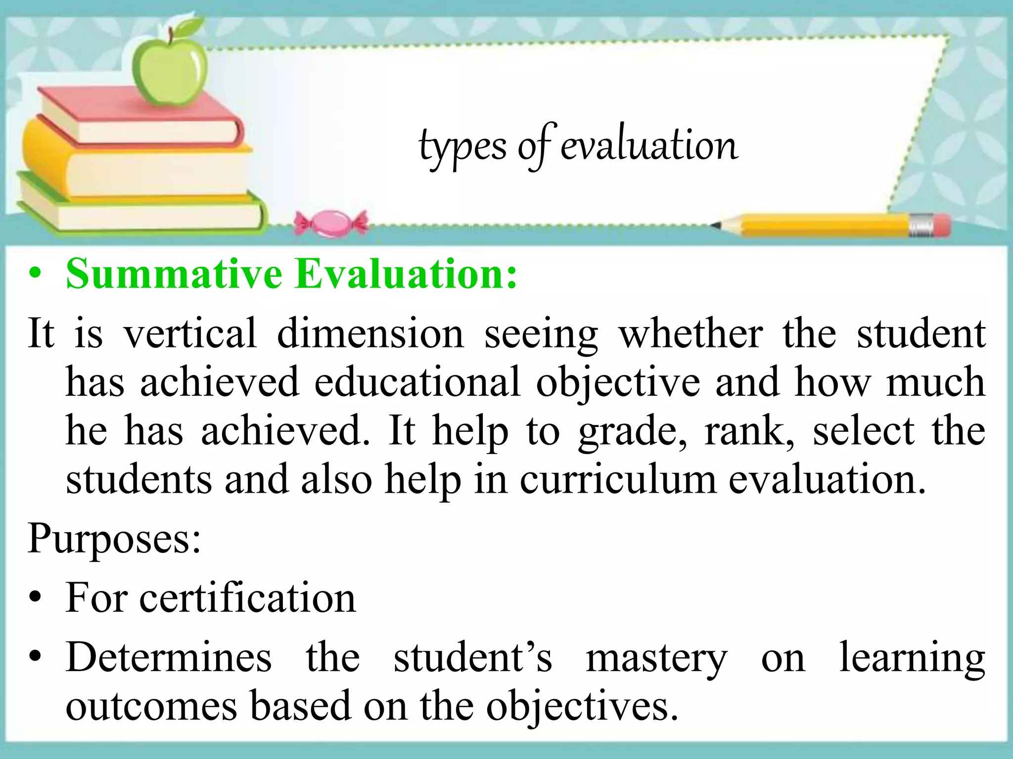 types of evaluation
• Summative Evaluation:
It is vertical dimension seeing whether the student
has achieved educational objective and how much
he has achieved. It help to grade, rank, select the
students and also help in curriculum evaluation.
Purposes:
• For certification
• Determines the student’s mastery on learning
outcomes based on the objectives.
 