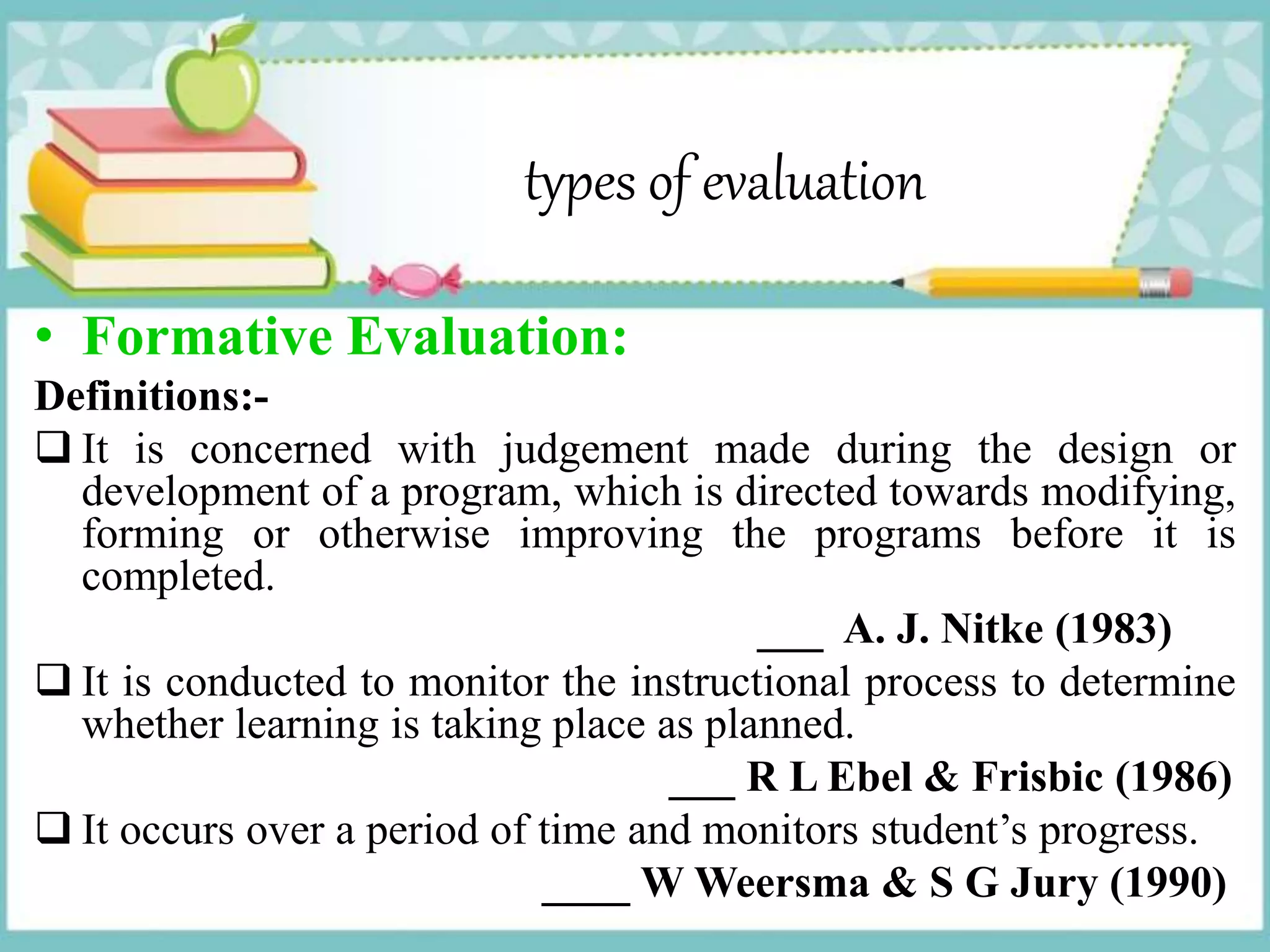 types of evaluation
• Formative Evaluation:
Definitions:-
 It is concerned with judgement made during the design or
development of a program, which is directed towards modifying,
forming or otherwise improving the programs before it is
completed.
___ A. J. Nitke (1983)
 It is conducted to monitor the instructional process to determine
whether learning is taking place as planned.
___ R L Ebel & Frisbic (1986)
 It occurs over a period of time and monitors student’s progress.
____ W Weersma & S G Jury (1990)
 