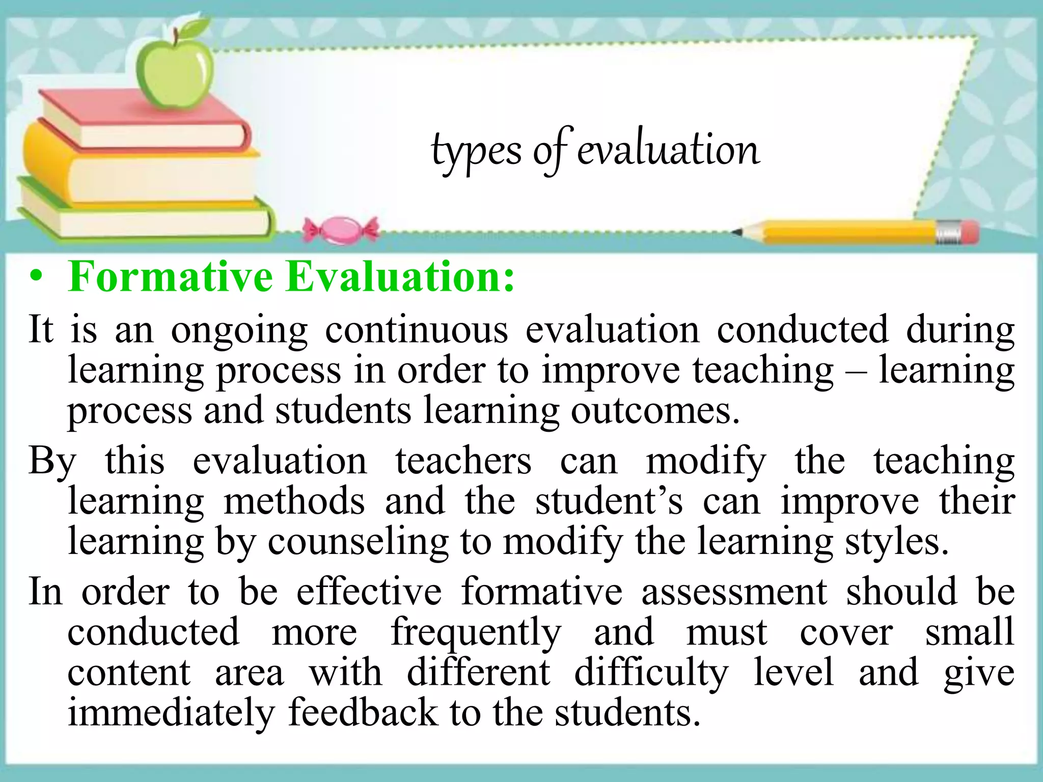 types of evaluation
• Formative Evaluation:
It is an ongoing continuous evaluation conducted during
learning process in order to improve teaching – learning
process and students learning outcomes.
By this evaluation teachers can modify the teaching
learning methods and the student’s can improve their
learning by counseling to modify the learning styles.
In order to be effective formative assessment should be
conducted more frequently and must cover small
content area with different difficulty level and give
immediately feedback to the students.
 