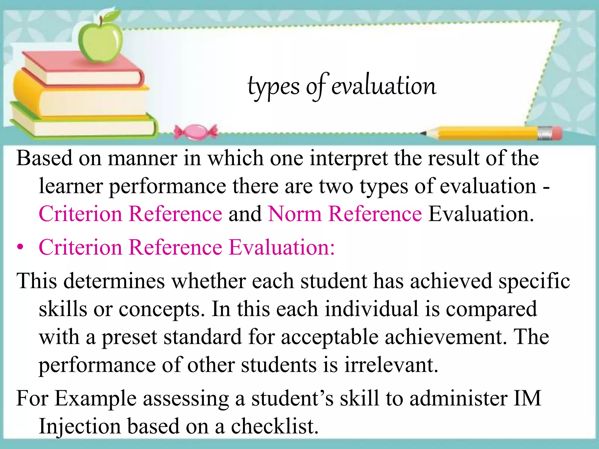 types of evaluation
Based on manner in which one interpret the result of the
learner performance there are two types of evaluation -
Criterion Reference and Norm Reference Evaluation.
• Criterion Reference Evaluation:
This determines whether each student has achieved specific
skills or concepts. In this each individual is compared
with a preset standard for acceptable achievement. The
performance of other students is irrelevant.
For Example assessing a student’s skill to administer IM
Injection based on a checklist.
 