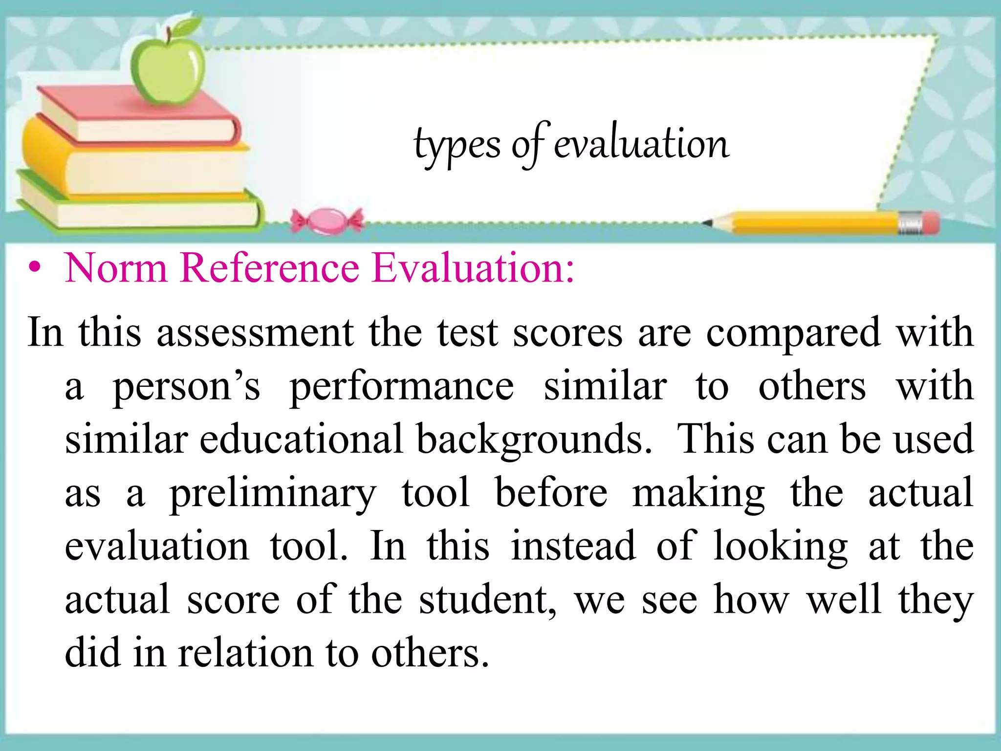 types of evaluation
• Norm Reference Evaluation:
In this assessment the test scores are compared with
a person’s performance similar to others with
similar educational backgrounds. This can be used
as a preliminary tool before making the actual
evaluation tool. In this instead of looking at the
actual score of the student, we see how well they
did in relation to others.
 