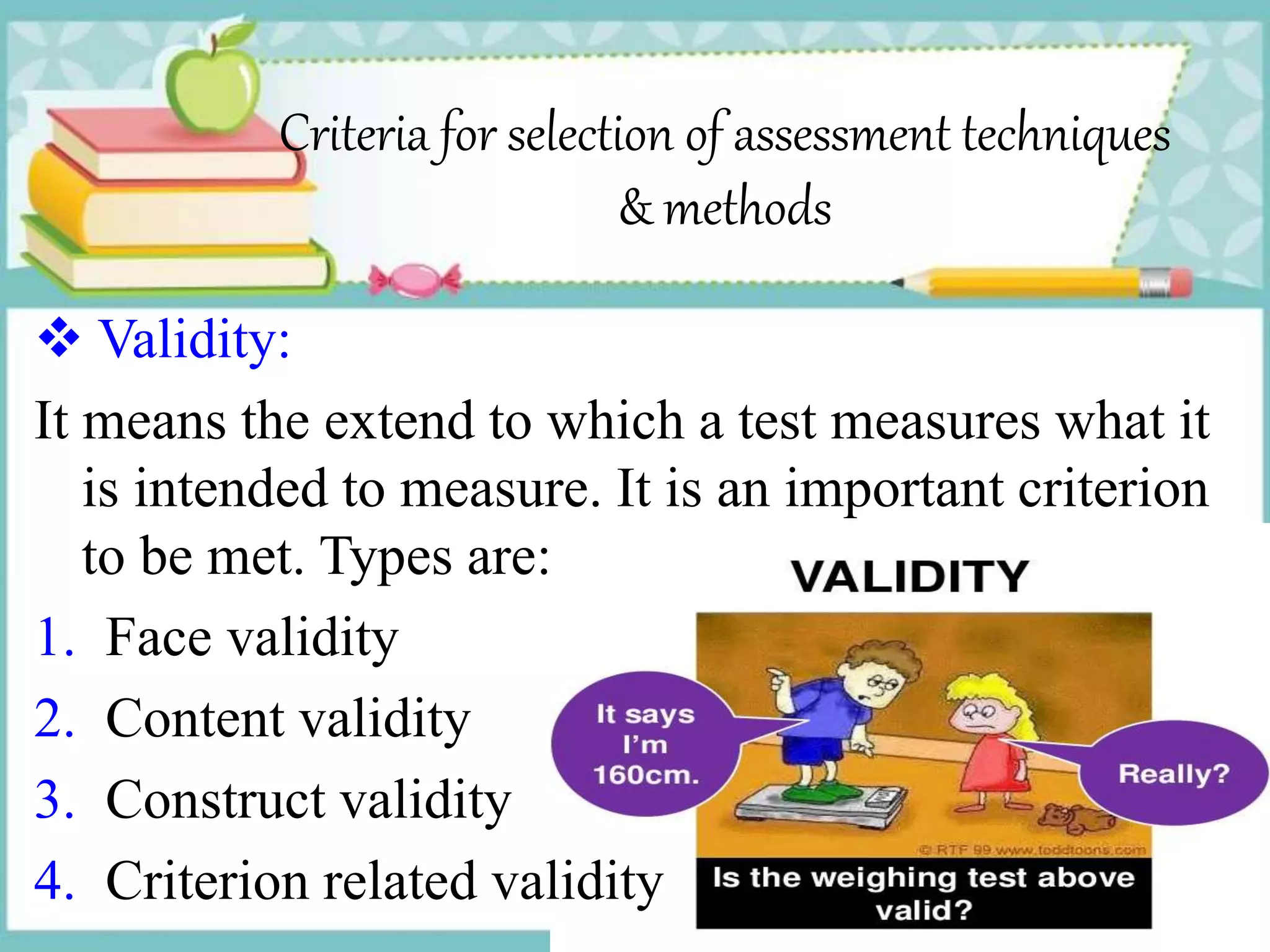 Criteria for selection of assessment techniques
& methods
 Validity:
It means the extend to which a test measures what it
is intended to measure. It is an important criterion
to be met. Types are:
1. Face validity
2. Content validity
3. Construct validity
4. Criterion related validity
 