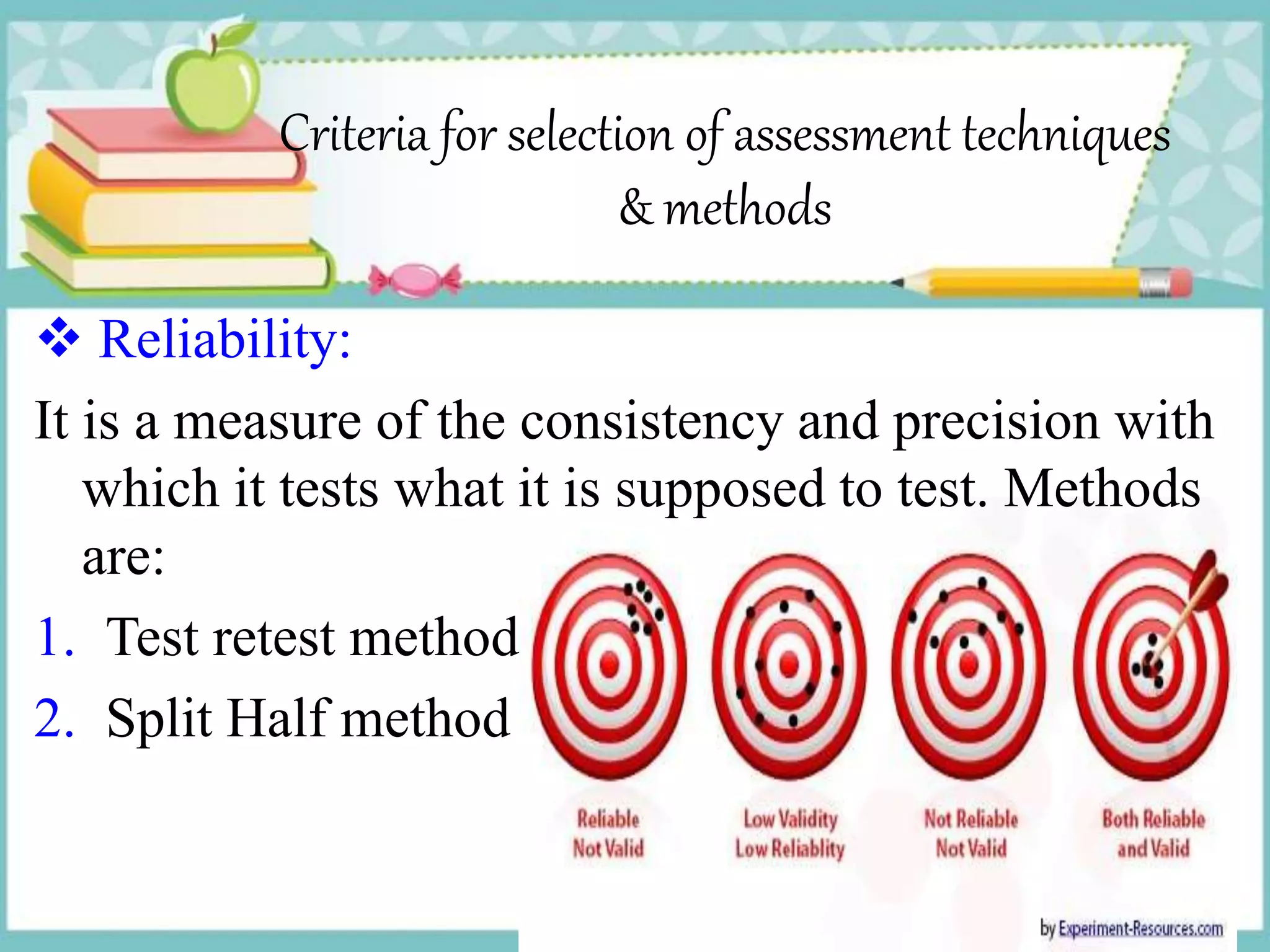 Criteria for selection of assessment techniques
& methods
 Reliability:
It is a measure of the consistency and precision with
which it tests what it is supposed to test. Methods
are:
1. Test retest method
2. Split Half method
 