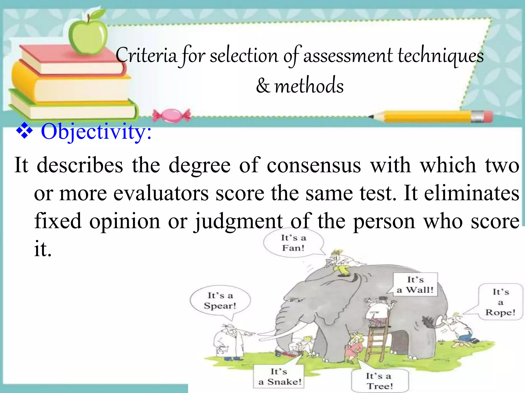 Criteria for selection of assessment techniques
& methods
 Objectivity:
It describes the degree of consensus with which two
or more evaluators score the same test. It eliminates
fixed opinion or judgment of the person who score
it.
 