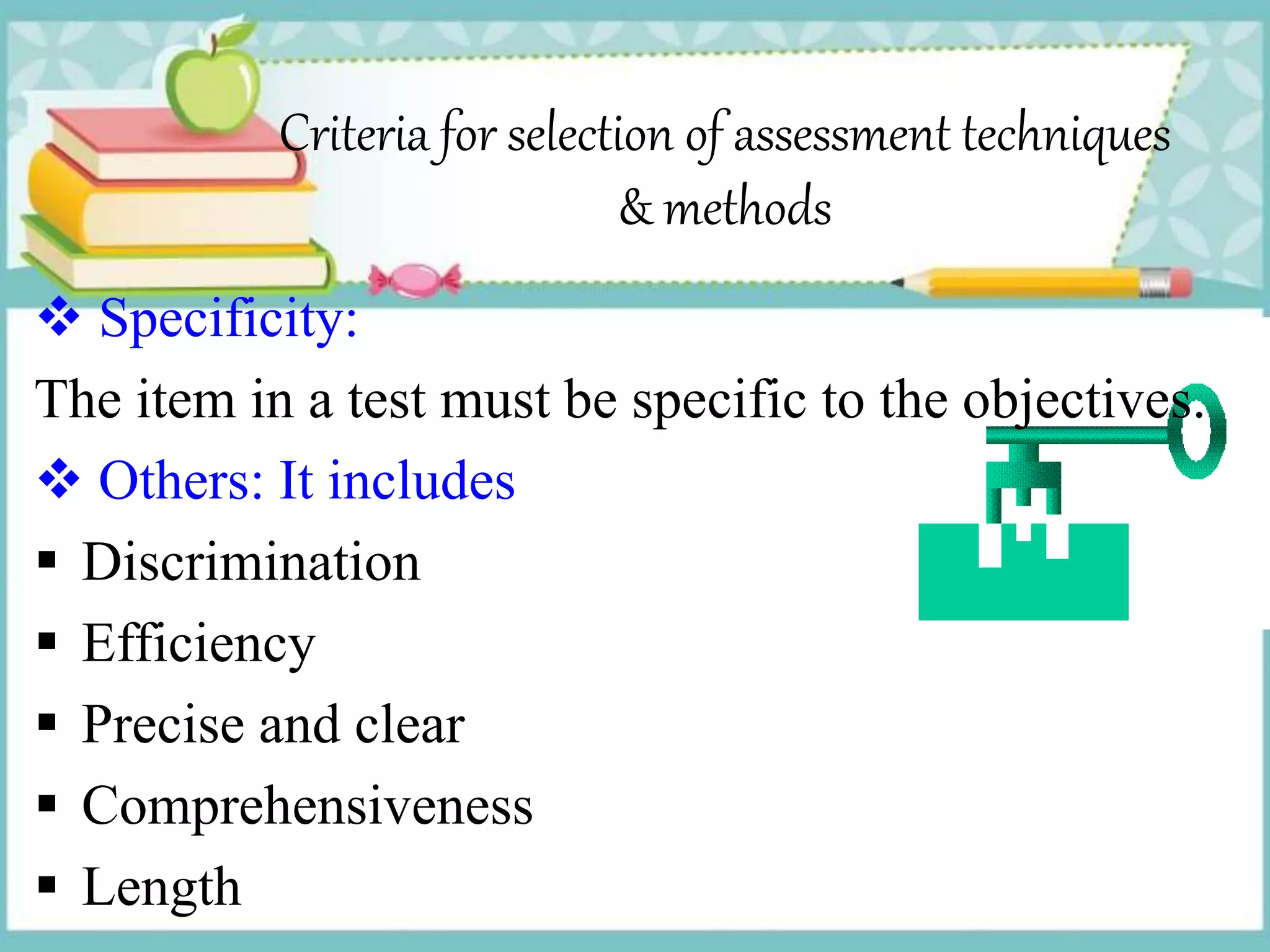 Criteria for selection of assessment techniques
& methods
 Specificity:
The item in a test must be specific to the objectives.
 Others: It includes
 Discrimination
 Efficiency
 Precise and clear
 Comprehensiveness
 Length
 