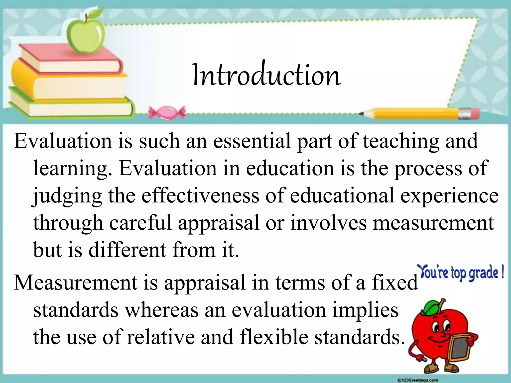 Introduction
Evaluation is such an essential part of teaching and
learning. Evaluation in education is the process of
judging the effectiveness of educational experience
through careful appraisal or involves measurement
but is different from it.
Measurement is appraisal in terms of a fixed
standards whereas an evaluation implies
the use of relative and flexible standards.
 