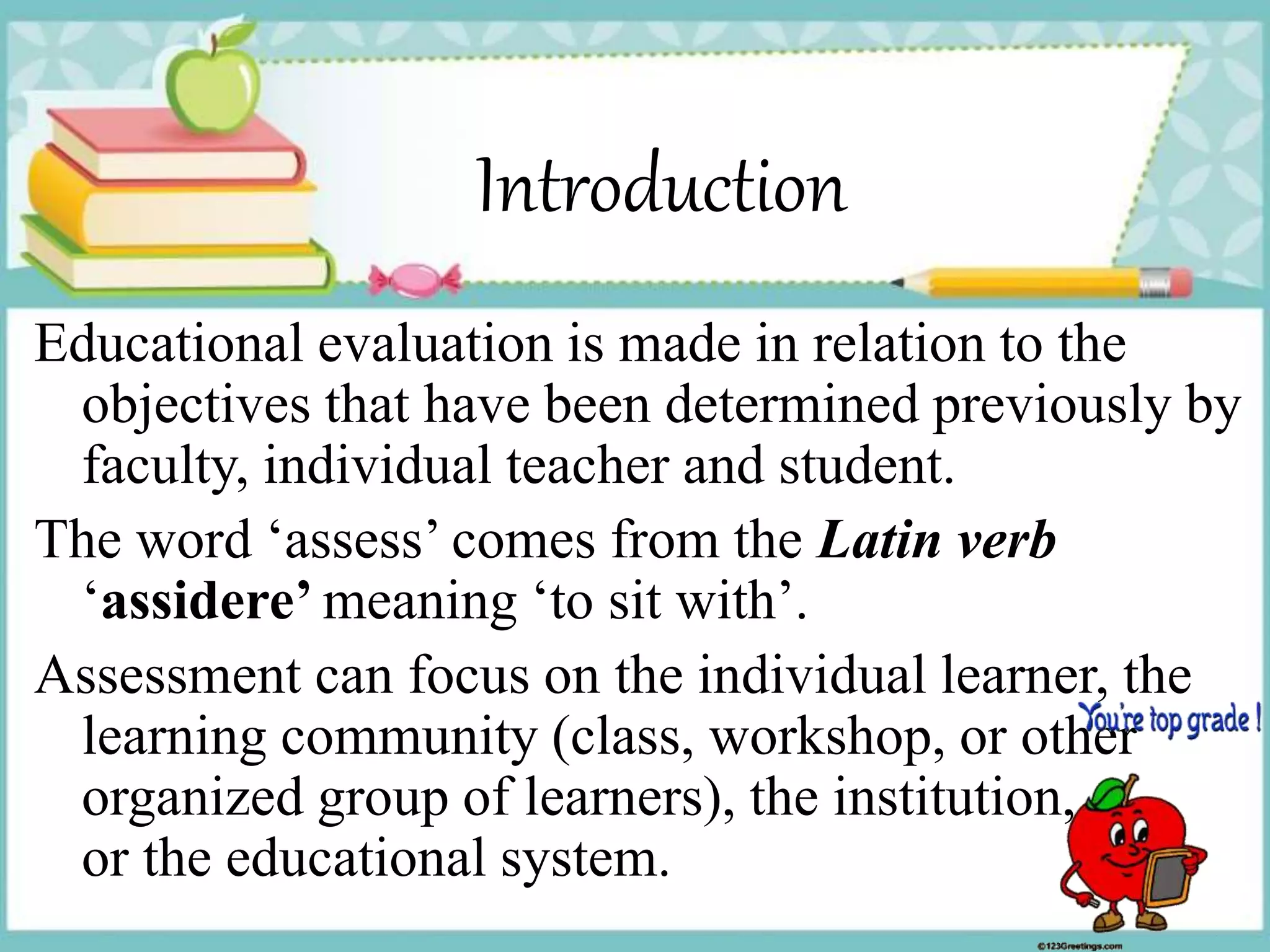 Introduction
Educational evaluation is made in relation to the
objectives that have been determined previously by
faculty, individual teacher and student.
The word ‘assess’ comes from the Latin verb
‘assidere’ meaning ‘to sit with’.
Assessment can focus on the individual learner, the
learning community (class, workshop, or other
organized group of learners), the institution,
or the educational system.
 