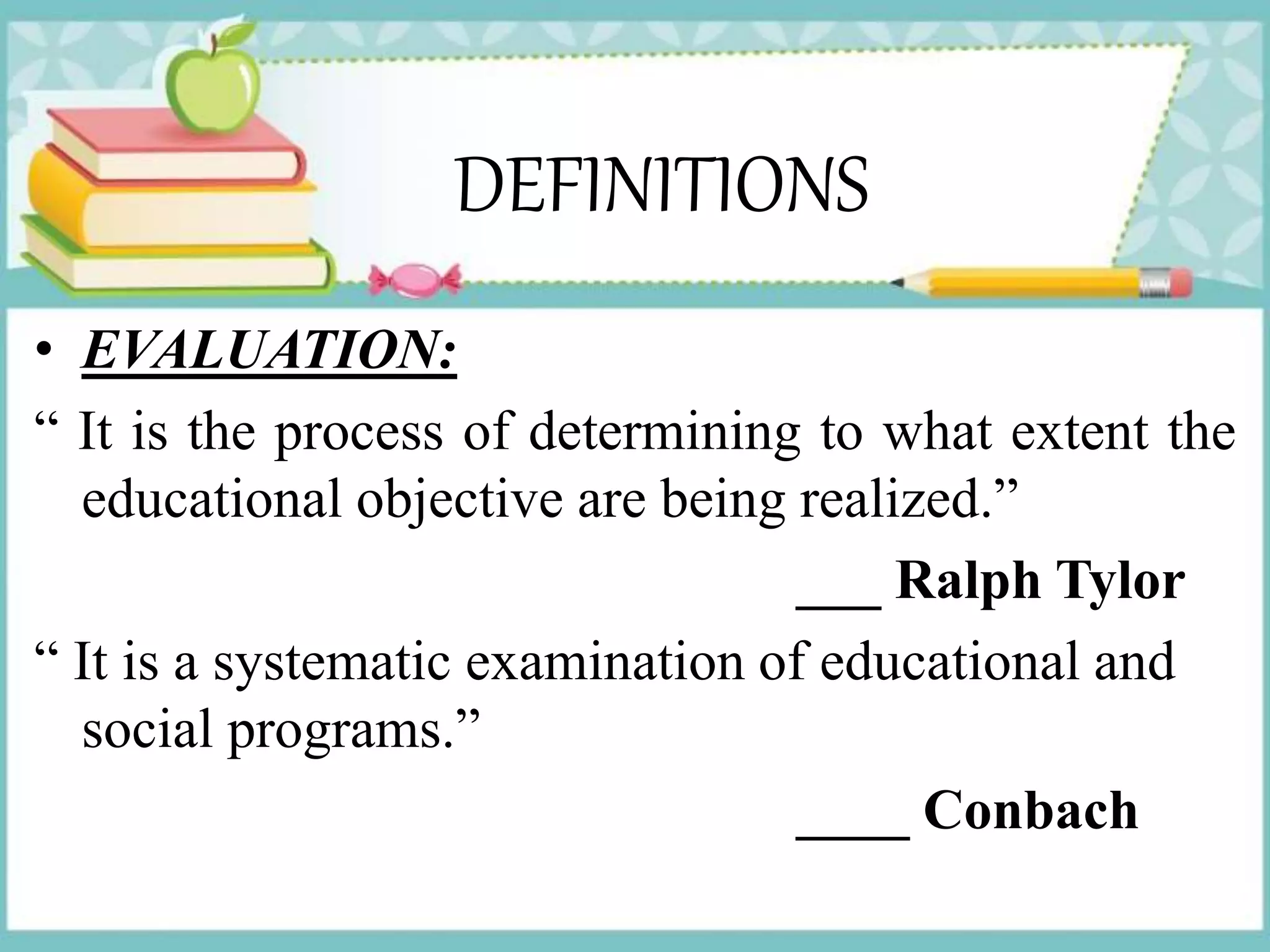 DEFINITIONS
• EVALUATION:
“ It is the process of determining to what extent the
educational objective are being realized.”
___ Ralph Tylor
“ It is a systematic examination of educational and
social programs.”
____ Conbach
 