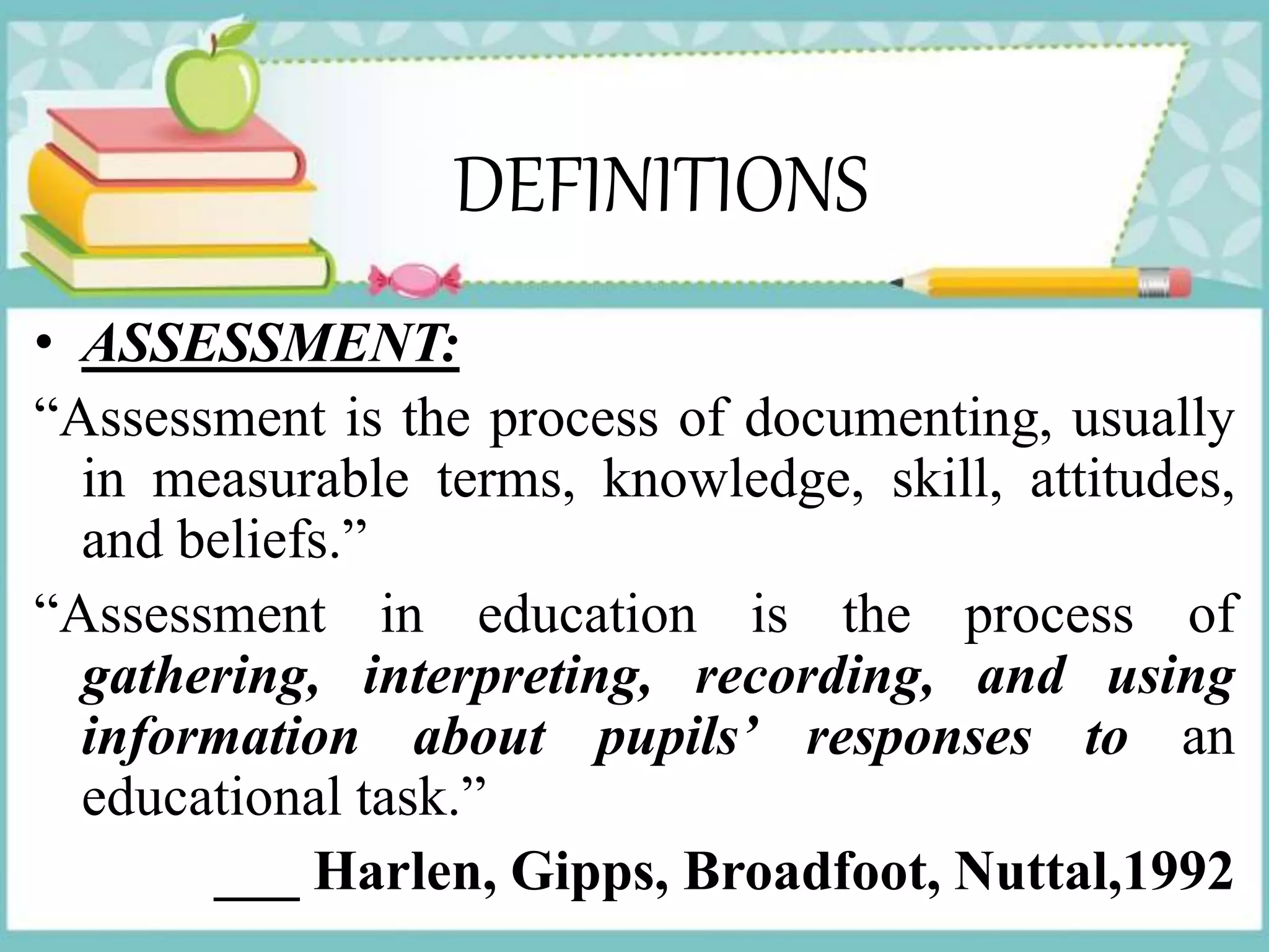 DEFINITIONS
• ASSESSMENT:
“Assessment is the process of documenting, usually
in measurable terms, knowledge, skill, attitudes,
and beliefs.”
“Assessment in education is the process of
gathering, interpreting, recording, and using
information about pupils’ responses to an
educational task.”
___ Harlen, Gipps, Broadfoot, Nuttal,1992
 