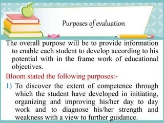 Purposes of evaluation
The overall purpose will be to provide information
to enable each student to develop according to his
potential with in the frame work of educational
objectives.
Bloom stated the following purposes:-
1) To discover the extent of competence through
which the student have developed in initiating,
organizing and improving his/her day to day
work and to diagnose his/her strength and
weakness with a view to further guidance.
 