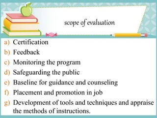 scope of evaluation
a) Certification
b) Feedback
c) Monitoring the program
d) Safeguarding the public
e) Baseline for guidance and counseling
f) Placement and promotion in job
g) Development of tools and techniques and appraise
the methods of instructions.
 