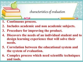 characteristics of evaluation
1. Continuous process.
2. Includes academic and non academic subjects.
3. Procedure for improving the product.
4. Discovers the needs of an individual student and to
design learning experience that will solve their
needs.
5. Correlation between the educational system and
the system of evaluation.
6. Complex process which need scientific techniques
and tools.
 