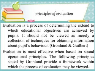 principles of evaluation
Evaluation is a process of determining the extend to
which educational objectives are achieved by
pupils. It should not be viewed as merely a
collection of techniques for obtaining information
about pupil’s behaviour. (Gronlund & Guilbert)
Evaluation is most effective when based on sound
operational principles. The following principles
stated by Gronlund provide a framework within
which the process of evaluation may be viewed.
 
