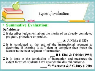 types of evaluation
• Summative Evaluation:
Definitions:-
 It describes judgement about the merits of an already completed
program, procedure or product.
___ A. J. Nitke (1983)
 It is conducted at the end of the instructional segment to
determine if learning is sufficient or complete then move the
learner to the next segment of instruction.
___ R L Ebel & Frisbic (1986)
 It is done at the conclusion of instruction and measures the
extent to which students have attained the desired outcome.
____ W Weersma & S G Jury (1990)
 