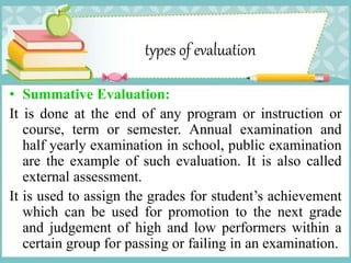 types of evaluation
• Summative Evaluation:
It is done at the end of any program or instruction or
course, term or semester. Annual examination and
half yearly examination in school, public examination
are the example of such evaluation. It is also called
external assessment.
It is used to assign the grades for student’s achievement
which can be used for promotion to the next grade
and judgement of high and low performers within a
certain group for passing or failing in an examination.
 