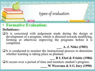 types of evaluation
• Formative Evaluation:
Definitions:-
 It is concerned with judgement made during the design or
development of a program, which is directed towards modifying,
forming or otherwise improving the programs before it is
completed.
___ A. J. Nitke (1983)
 It is conducted to monitor the instructional process to determine
whether learning is taking place as planned.
___ R L Ebel & Frisbic (1986)
 It occurs over a period of time and monitors student’s progress.
____ W Weersma & S G Jury (1990)
 