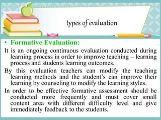 types of evaluation
• Formative Evaluation:
It is an ongoing continuous evaluation conducted during
learning process in order to improve teaching – learning
process and students learning outcomes.
By this evaluation teachers can modify the teaching
learning methods and the student’s can improve their
learning by counseling to modify the learning styles.
In order to be effective formative assessment should be
conducted more frequently and must cover small
content area with different difficulty level and give
immediately feedback to the students.
 