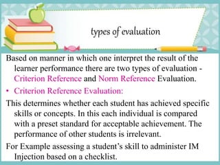 types of evaluation
Based on manner in which one interpret the result of the
learner performance there are two types of evaluation -
Criterion Reference and Norm Reference Evaluation.
• Criterion Reference Evaluation:
This determines whether each student has achieved specific
skills or concepts. In this each individual is compared
with a preset standard for acceptable achievement. The
performance of other students is irrelevant.
For Example assessing a student’s skill to administer IM
Injection based on a checklist.
 