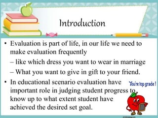 Introduction
• Evaluation is part of life, in our life we need to
make evaluation frequently
– like which dress you want to wear in marriage
– What you want to give in gift to your friend.
• In educational scenario evaluation have
important role in judging student progress to
know up to what extent student have
achieved the desired set goal.
 
