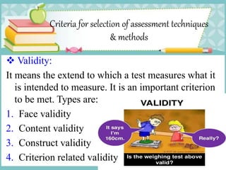 Criteria for selection of assessment techniques
& methods
 Validity:
It means the extend to which a test measures what it
is intended to measure. It is an important criterion
to be met. Types are:
1. Face validity
2. Content validity
3. Construct validity
4. Criterion related validity
 