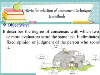 Criteria for selection of assessment techniques
& methods
 Objectivity:
It describes the degree of consensus with which two
or more evaluators score the same test. It eliminates
fixed opinion or judgment of the person who score
it.
 