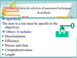 Criteria for selection of assessment techniques
& methods
 Specificity:
The item in a test must be specific to the
objectives.
 Others: It includes
 Discrimination
 Efficiency
 Precise and clear
 Comprehensiveness
 Length
 