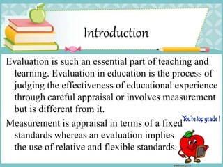 Introduction
Evaluation is such an essential part of teaching and
learning. Evaluation in education is the process of
judging the effectiveness of educational experience
through careful appraisal or involves measurement
but is different from it.
Measurement is appraisal in terms of a fixed
standards whereas an evaluation implies
the use of relative and flexible standards.
 
