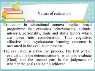 Nature of evaluation
Evaluation in educational context implies broad
programme that examines achievements, attitude,
interests, personality, traits and skills factors which
are taken into consideration. Thus cognitive,
affective and psychomotor learning outcome is
measured in the evaluation process.
The evaluation is a two part process. The first part of
evaluation is the determination of what is to evaluate
(Goal) and the second part is the judgment of
whether the goals are being achieved.
 