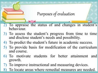 Purposes of evaluation
2) To appraise the status of and changes in student’s
behaviour.
3) To assess the student’s progress from time to time
and disclose student’s needs and possibility.
4) To predict the student’s future in academic success.
5) To provide basis for modification of the curriculum
and course.
6) To motivate students for better attainment and
growth.
7) To improve instructional and measuring devices.
8) To locate areas where remedial measures are needed.
 