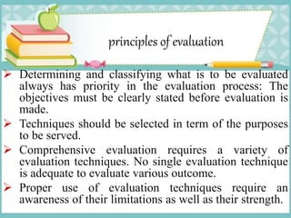 principles of evaluation
 Determining and classifying what is to be evaluated
always has priority in the evaluation process: The
objectives must be clearly stated before evaluation is
made.
 Techniques should be selected in term of the purposes
to be served.
 Comprehensive evaluation requires a variety of
evaluation techniques. No single evaluation technique
is adequate to evaluate various outcome.
 Proper use of evaluation techniques require an
awareness of their limitations as well as their strength.
 